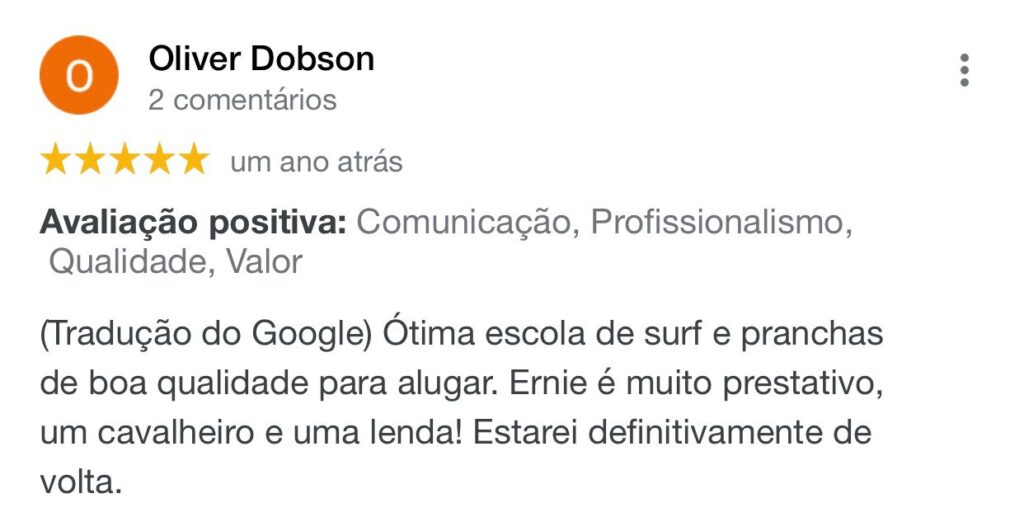 Avaliação do aluno Oliver Dodson feito google a um ano atrás. Ele avaliou a escola como 5 estrelas e disse: Comunicação, profissionalismo, qualidade, valor. Ótima escola de surf e pranchas de boa qualidade para alugar. Ernie é muito prestativo, um cavalheiro e uma lenda. Estarei definitivamente de volta